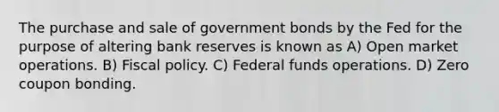 The purchase and sale of government bonds by the Fed for the purpose of altering bank reserves is known as A) Open market operations. B) <a href='https://www.questionai.com/knowledge/kPTgdbKdvz-fiscal-policy' class='anchor-knowledge'>fiscal policy</a>. C) Federal funds operations. D) Zero coupon bonding.