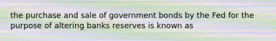 the purchase and sale of government bonds by the Fed for the purpose of altering banks reserves is known as