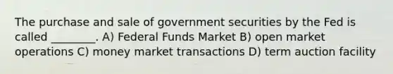 The purchase and sale of government securities by the Fed is called ________. A) Federal Funds Market B) open market operations C) money market transactions D) term auction facility