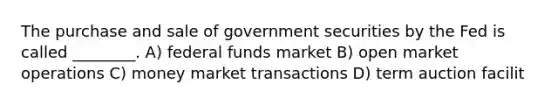 The purchase and sale of government securities by the Fed is called ________. A) federal funds market B) open market operations C) money market transactions D) term auction facilit