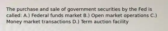 The purchase and sale of government securities by the Fed is called: A.) Federal funds market B.) Open market operations C.) Money market transactions D.) Term auction facility