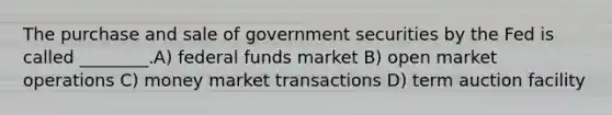 The purchase and sale of government securities by the Fed is called ________.A) federal funds market B) open market operations C) money market transactions D) term auction facility