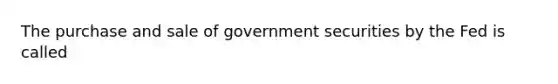 The purchase and sale of government securities by the Fed is called