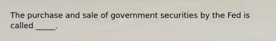 The purchase and sale of government securities by the Fed is called _____.