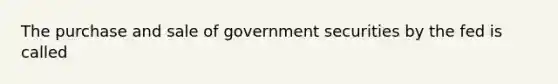 The purchase and sale of government securities by the fed is called