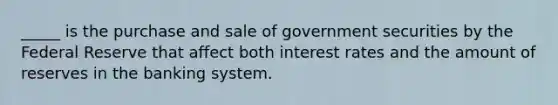 _____ is the purchase and sale of government securities by the Federal Reserve that affect both interest rates and the amount of reserves in the banking system.