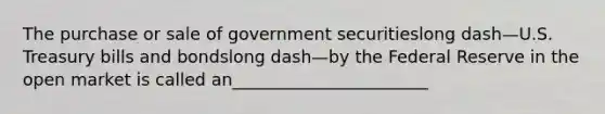 The purchase or sale of government securitieslong dash—U.S. Treasury bills and bondslong dash—by the Federal Reserve in the open market is called an_______________________