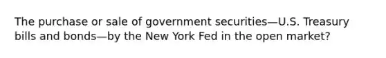 The purchase or sale of government securities—U.S. Treasury bills and bonds—by the New York Fed in the open market?