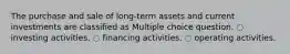 The purchase and sale of long-term assets and current investments are classified as Multiple choice question. ◌ investing activities. ◌ financing activities. ◌ operating activities.