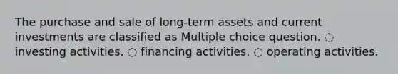 The purchase and sale of long-term assets and current investments are classified as Multiple choice question. ◌ investing activities. ◌ financing activities. ◌ operating activities.