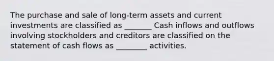 The purchase and sale of long-term assets and current investments are classified as _______ Cash inflows and outflows involving stockholders and creditors are classified on the statement of cash flows as ________ activities.