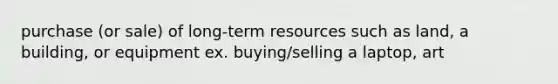 purchase (or sale) of long-term resources such as land, a building, or equipment ex. buying/selling a laptop, art