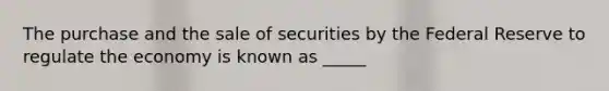 The purchase and the sale of securities by the Federal Reserve to regulate the economy is known as _____