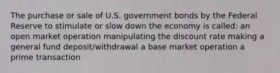 The purchase or sale of U.S. government bonds by the Federal Reserve to stimulate or slow down the economy is called: an open market operation manipulating the discount rate making a general fund deposit/withdrawal a base market operation a prime transaction