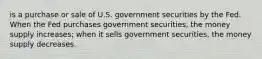 is a purchase or sale of U.S. government securities by the Fed. When the Fed purchases government securities, the money supply increases; when it sells government securities, the money supply decreases.