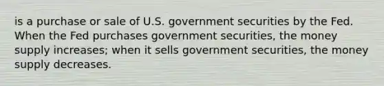 is a purchase or sale of U.S. government securities by the Fed. When the Fed purchases government securities, the money supply increases; when it sells government securities, the money supply decreases.