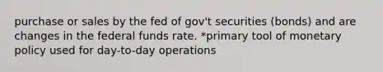 purchase or sales by the fed of gov't securities (bonds) and are changes in the federal funds rate. *primary tool of monetary policy used for day-to-day operations