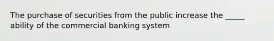 The purchase of securities from the public increase the _____ ability of the commercial banking system