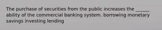 The purchase of securities from the public increases the ______ ability of the commercial banking system. borrowing monetary savings investing lending