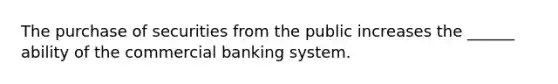 The purchase of securities from the public increases the ______ ability of the commercial banking system.