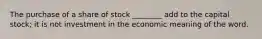 The purchase of a share of stock ________ add to the capital stock; it is not investment in the economic meaning of the word.