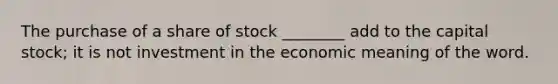 The purchase of a share of stock ________ add to the capital stock; it is not investment in the economic meaning of the word.