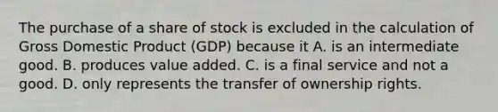 The purchase of a share of stock is excluded in the calculation of Gross Domestic Product​ (GDP) because it A. is an intermediate good. B. produces value added. C. is a final service and not a good. D. only represents the transfer of ownership rights.