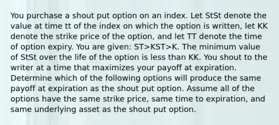 You purchase a shout put option on an index. Let StSt denote the value at time tt of the index on which the option is written, let KK denote the strike price of the option, and let TT denote the time of option expiry. You are given: ST>KST>K. The minimum value of StSt over the life of the option is <a href='https://www.questionai.com/knowledge/k7BtlYpAMX-less-than' class='anchor-knowledge'>less than</a> KK. You shout to the writer at a time that maximizes your payoff at expiration. Determine which of the following options will produce the same payoff at expiration as the shout put option. Assume all of the options​ have the same strike price, same time to expiration, and same underlying asset as the shout put option.