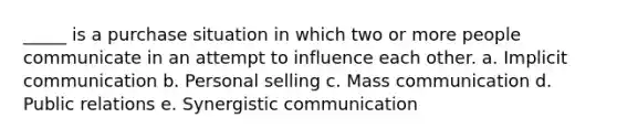 _____ is a purchase situation in which two or more people communicate in an attempt to influence each other. a. Implicit communication b. Personal selling c. Mass communication d. Public relations e. Synergistic communication