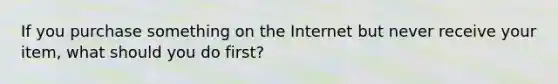 If you purchase something on the Internet but never receive your item, what should you do first?