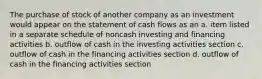 The purchase of stock of another company as an investment would appear on the statement of cash flows as an a. item listed in a separate schedule of noncash investing and financing activities b. outflow of cash in the investing activities section c. outflow of cash in the financing activities section d. outflow of cash in the financing activities section