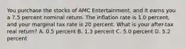 You purchase the stocks of AMC Entertainment, and it earns you a 7.5 percent nominal return. The inflation rate is 1.0 percent, and your marginal tax rate is 20 percent. What is your after-tax real return? A. 0.5 percent B. 1.3 percent C. 5.0 percent D. 5.2 percent