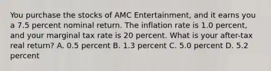 You purchase the stocks of AMC Entertainment, and it earns you a 7.5 percent nominal return. The inflation rate is 1.0 percent, and your marginal tax rate is 20 percent. What is your after-tax real return? A. 0.5 percent B. 1.3 percent C. 5.0 percent D. 5.2 percent