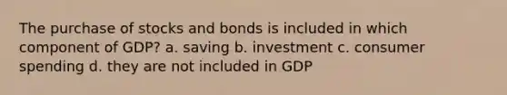 The purchase of stocks and bonds is included in which component of GDP? a. saving b. investment c. consumer spending d. they are not included in GDP