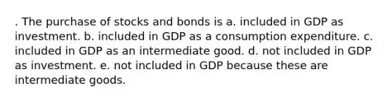 . The purchase of stocks and bonds is a. included in GDP as investment. b. included in GDP as a consumption expenditure. c. included in GDP as an intermediate good. d. not included in GDP as investment. e. not included in GDP because these are intermediate goods.