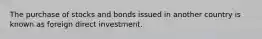 The purchase of stocks and bonds issued in another country is known as foreign direct investment.