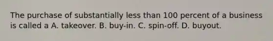 The purchase of substantially less than 100 percent of a business is called a A. takeover. B. buy-in. C. spin-off. D. buyout.