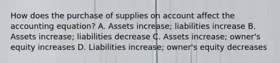 How does the purchase of supplies on account affect the accounting​ equation? A. Assets​ increase; liabilities increase B. Assets​ increase; liabilities decrease C. Assets​ increase; owner's equity increases D. Liabilities​ increase; owner's equity decreases