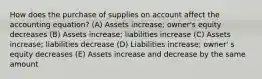 How does the purchase of supplies on account affect the accounting equation? (A) Assets increase; owner's equity decreases (B) Assets increase; liabilities increase (C) Assets increase; liabilities decrease (D) Liabilities increase; owner' s equity decreases (E) Assets increase and decrease by the same amount