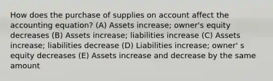 How does the purchase of supplies on account affect the accounting equation? (A) Assets increase; owner's equity decreases (B) Assets increase; liabilities increase (C) Assets increase; liabilities decrease (D) Liabilities increase; owner' s equity decreases (E) Assets increase and decrease by the same amount