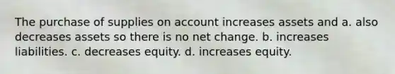 The purchase of supplies on account increases assets and a. also decreases assets so there is no net change. b. increases liabilities. c. decreases equity. d. increases equity.