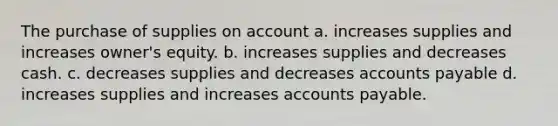 The purchase of supplies on account a. increases supplies and increases owner's equity. b. increases supplies and decreases cash. c. decreases supplies and decreases accounts payable d. increases supplies and increases accounts payable.