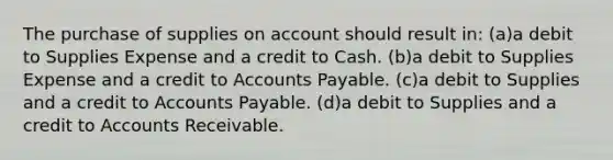 The purchase of supplies on account should result in: (a)a debit to Supplies Expense and a credit to Cash. (b)a debit to Supplies Expense and a credit to <a href='https://www.questionai.com/knowledge/kWc3IVgYEK-accounts-payable' class='anchor-knowledge'>accounts payable</a>. (c)a debit to Supplies and a credit to Accounts Payable. (d)a debit to Supplies and a credit to Accounts Receivable.