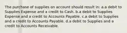 The purchase of supplies on account should result in: a.a debit to Supplies Expense and a credit to Cash. b.a debit to Supplies Expense and a credit to Accounts Payable. c.a debit to Supplies and a credit to Accounts Payable. d.a debit to Supplies and a credit to Accounts Receivable.