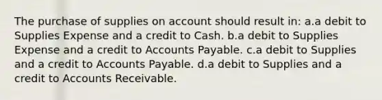 The purchase of supplies on account should result in: a.a debit to Supplies Expense and a credit to Cash. b.a debit to Supplies Expense and a credit to Accounts Payable. c.a debit to Supplies and a credit to Accounts Payable. d.a debit to Supplies and a credit to Accounts Receivable.