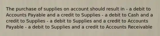 The purchase of supplies on account should result in - a debit to Accounts Payable and a credit to Supplies - a debit to Cash and a credit to Supplies - a debit to Supplies and a credit to Accounts Payable - a debit to Supplies and a credit to Accounts Receivable