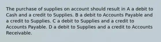 The purchase of supplies on account should result in A a debit to Cash and a credit to Supplies. B a debit to Accounts Payable and a credit to Supplies. C a debit to Supplies and a credit to Accounts Payable. D a debit to Supplies and a credit to Accounts Receivable.