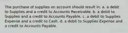 The purchase of supplies on account should result in: a. a debit to Supplies and a credit to Accounts Receivable. b. a debit to Supplies and a credit to Accounts Payable. c. a debit to Supplies Expense and a credit to Cash. d. a debit to Supplies Expense and a credit to Accounts Payable.