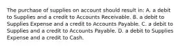 The purchase of supplies on account should result in: A. a debit to Supplies and a credit to Accounts Receivable. B. a debit to Supplies Expense and a credit to Accounts Payable. C. a debit to Supplies and a credit to Accounts Payable. D. a debit to Supplies Expense and a credit to Cash.