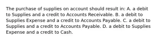 The purchase of supplies on account should result in: A. a debit to Supplies and a credit to Accounts Receivable. B. a debit to Supplies Expense and a credit to Accounts Payable. C. a debit to Supplies and a credit to Accounts Payable. D. a debit to Supplies Expense and a credit to Cash.